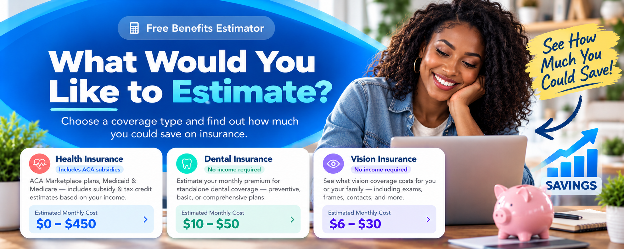 Free Benefits Estimator - What Would You Like to Estimate? Choose a coverage type and find out how much you could save on insurance